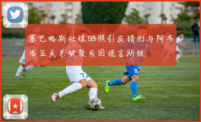 塞巴略斯社媒晒照引发猜测与阿韦洛亚关系破裂或因谎言所致