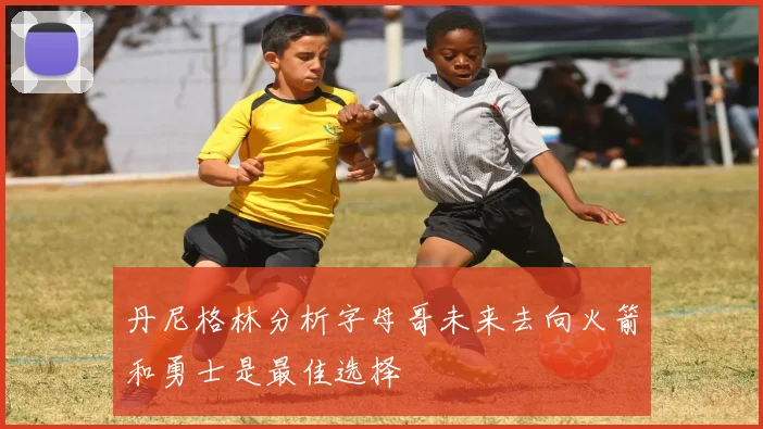 丹尼格林分析字母哥未来去向火箭和勇士是最佳选择