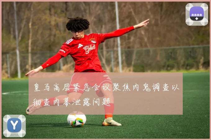 皇马高层紧急会议聚焦内鬼调查以彻查内幕泄露问题