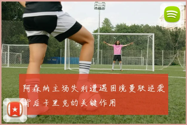 阿森纳主场失利遭遇困境曼联逆袭背后卡里克的关键作用