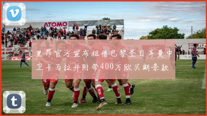 里昂官方宣布租借巴黎圣日耳曼中卫卡马拉并附带400万欧买断条款