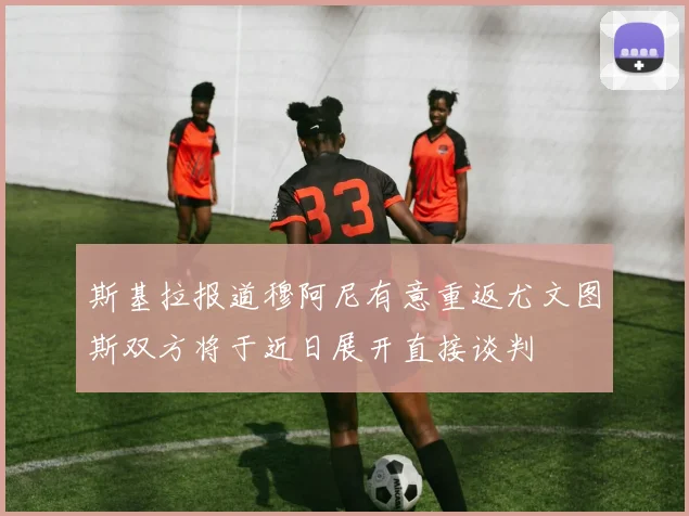 斯基拉报道穆阿尼有意重返尤文图斯双方将于近日展开直接谈判