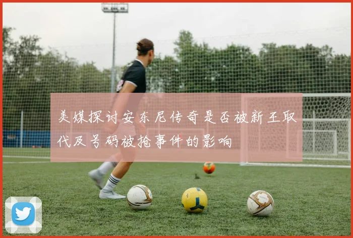 美媒探讨安东尼传奇是否被新王取代及号码被抢事件的影响