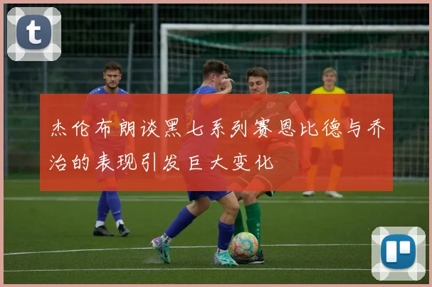 杰伦布朗谈黑七系列赛恩比德与乔治的表现引发巨大变化