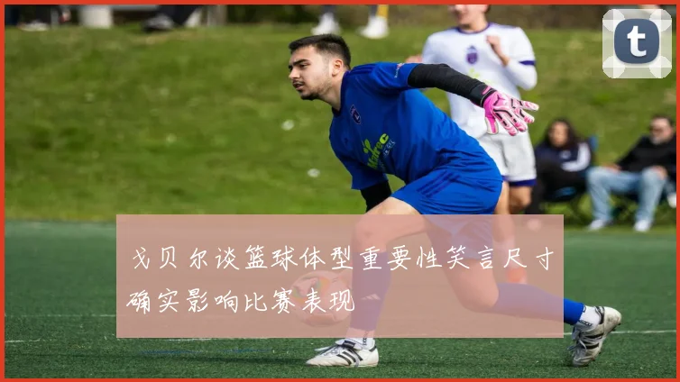 戈贝尔谈篮球体型重要性笑言尺寸确实影响比赛表现
