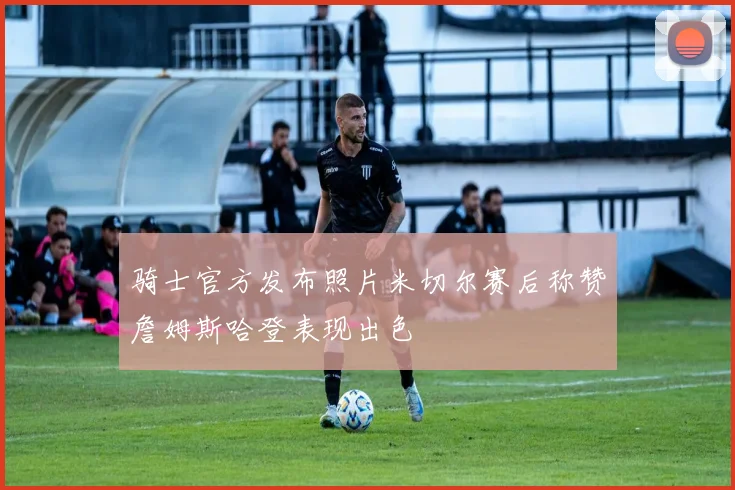 骑士官方发布照片米切尔赛后称赞詹姆斯哈登表现出色