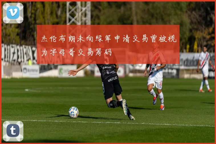 杰伦布朗未向绿军申请交易曾被视为字母哥交易筹码