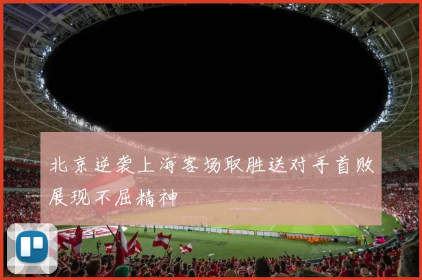 北京逆袭上海客场取胜送对手首败展现不屈精神