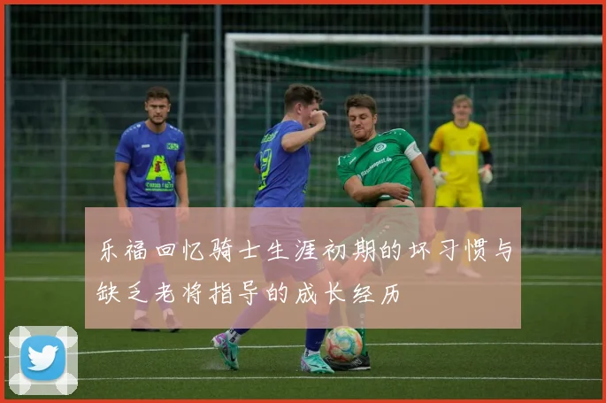 乐福回忆骑士生涯初期的坏习惯与缺乏老将指导的成长经历
